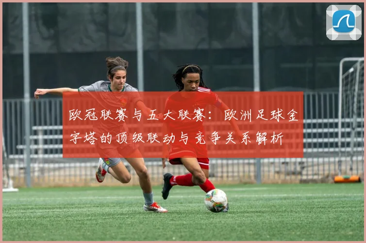欧冠联赛与五大联赛:欧洲足球金字塔的顶级联动与竞争关系解析