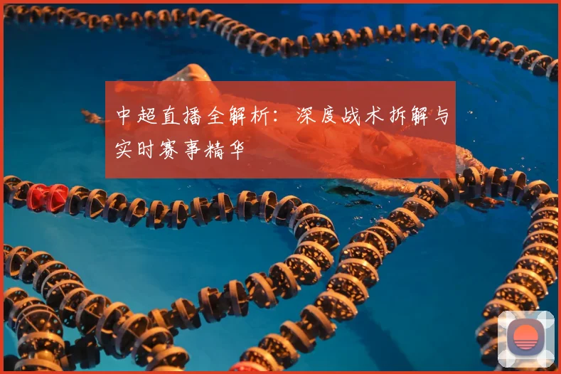中超直播全解析：深度战术拆解与实时赛事精华