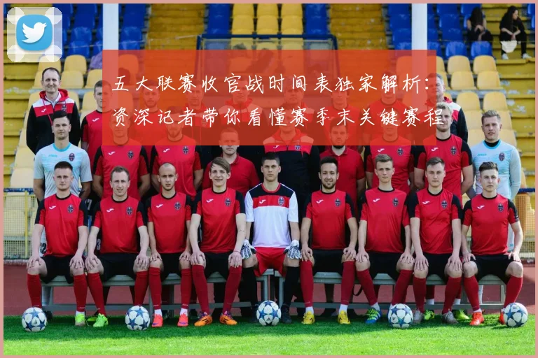 五大联赛收官战时间表独家解析：资深记者带你看懂赛季末关键赛程