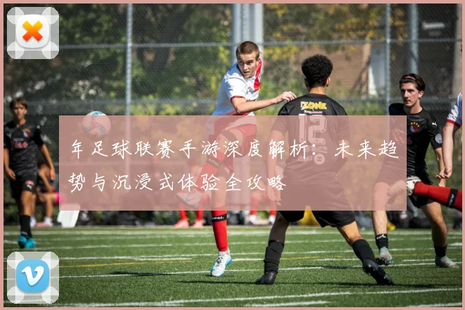 年足球联赛手游深度解析：未来趋势与沉浸式体验全攻略