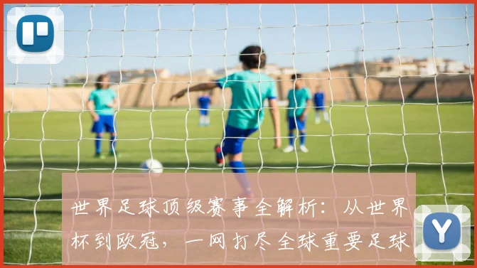 世界足球顶级赛事全解析:从世界杯到欧冠,一网打尽全球重要足球比赛