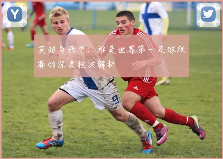 英超与西甲：谁是世界第一足球联赛的深度档次解析
