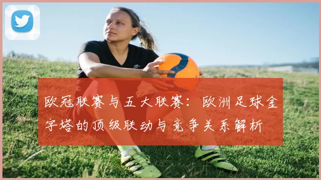 欧冠联赛与五大联赛:欧洲足球金字塔的顶级联动与竞争关系解析