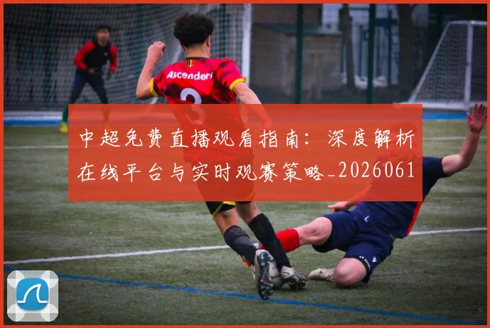 中超免费直播观看指南：深度解析在线平台与实时观赛策略_20260610190338