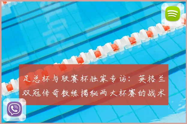 足总杯与联赛杯独家专访:英格兰双冠传奇教练揭秘两大杯赛的战术密码