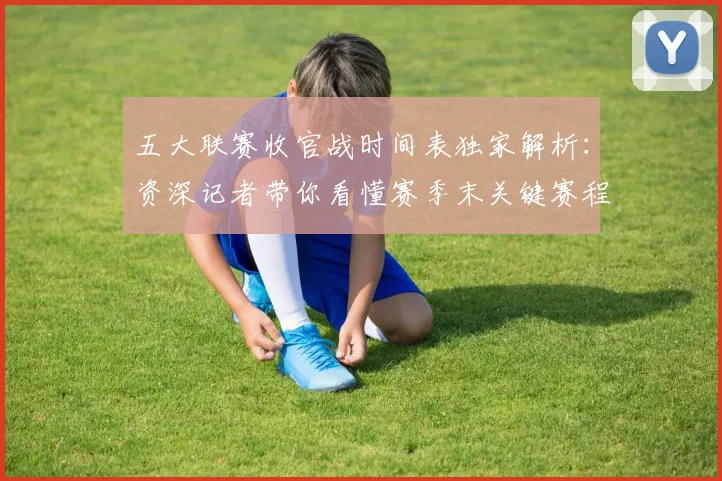 五大联赛收官战时间表独家解析：资深记者带你看懂赛季末关键赛程