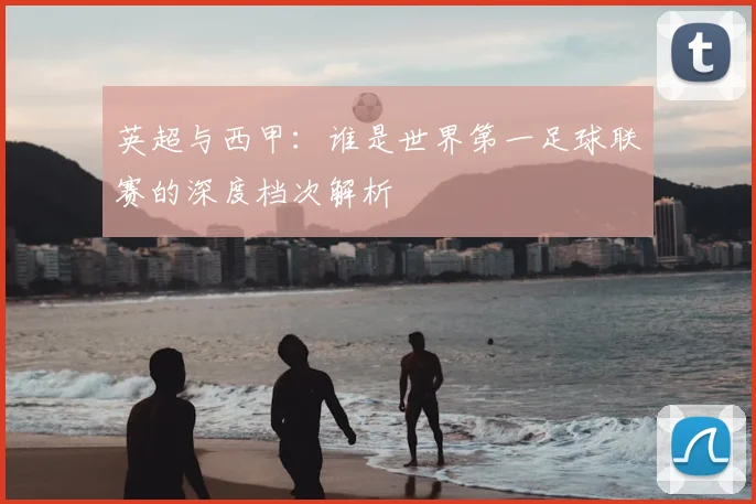 英超与西甲：谁是世界第一足球联赛的深度档次解析
